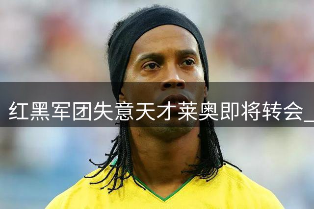 红黑军团失意天才莱奥即将转会 7年米兰生涯终落幕